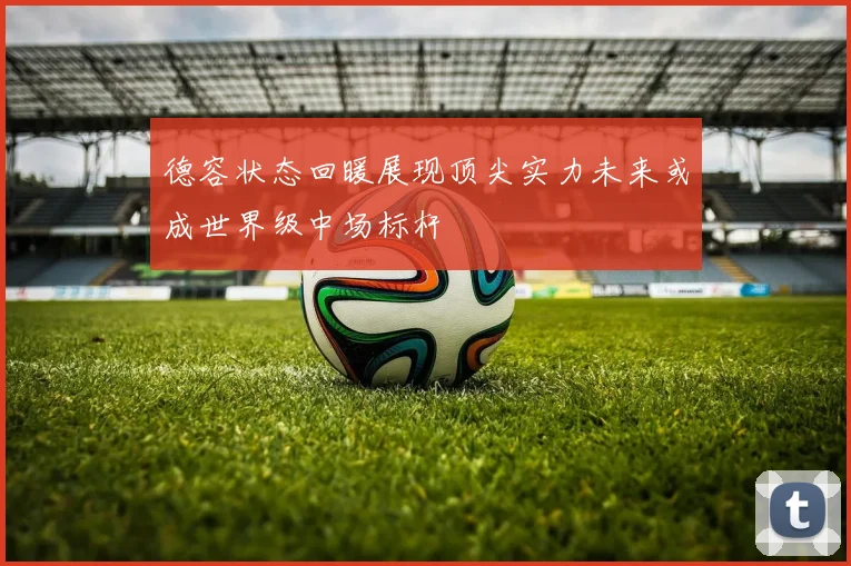 德容状态回暖展现顶尖实力未来或成世界级中场标杆
