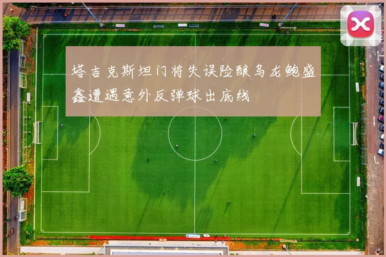塔吉克斯坦门将失误险酿乌龙鲍盛鑫遭遇意外反弹球出底线