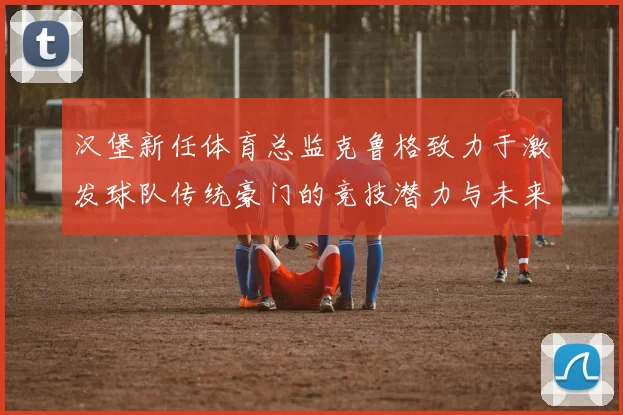 汉堡新任体育总监克鲁格致力于激发球队传统豪门的竞技潜力与未来发展