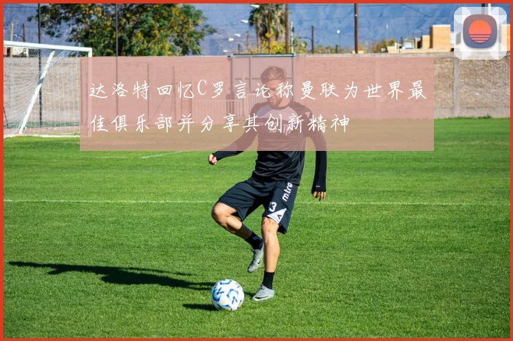 达洛特回忆C罗言论称曼联为世界最佳俱乐部并分享其创新精神