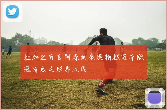杜加里直言阿森纳表现糟糕若夺欧冠将成足球界丑闻