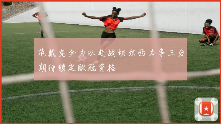 范戴克全力以赴战切尔西力争三分期待锁定欧冠资格