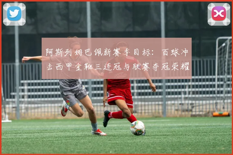 阿斯列姆巴佩新赛季目标：百球冲击西甲金靴三连冠与联赛夺冠荣耀