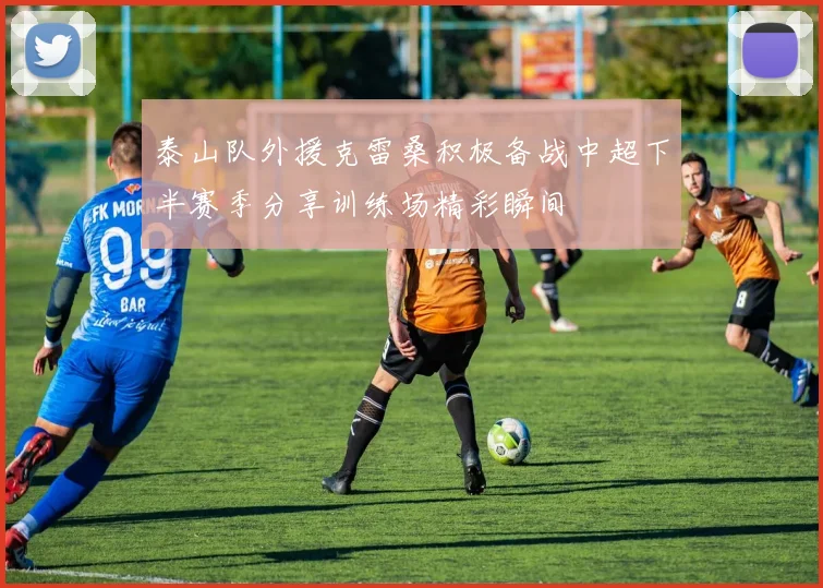 泰山队外援克雷桑积极备战中超下半赛季分享训练场精彩瞬间