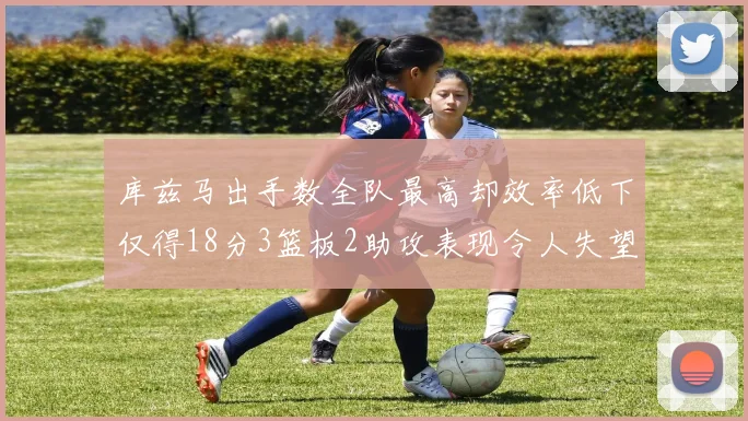 库兹马出手数全队最高却效率低下仅得18分3篮板2助攻表现令人失望