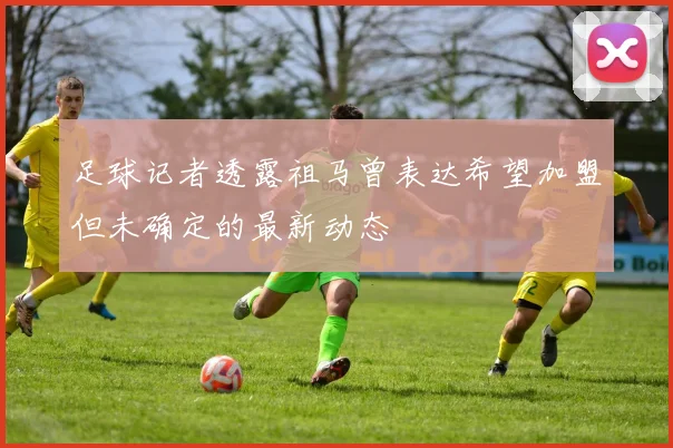 足球记者透露祖马曾表达希望加盟但未确定的最新动态