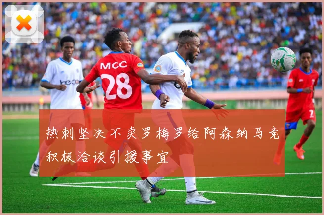 热刺坚决不卖罗梅罗给阿森纳马竞积极洽谈引援事宜