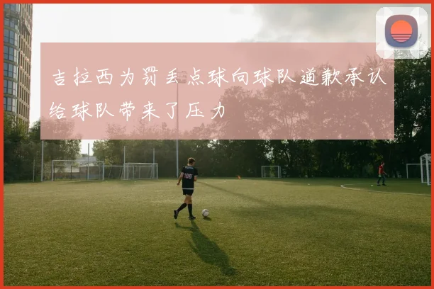 吉拉西为罚丢点球向球队道歉承认给球队带来了压力