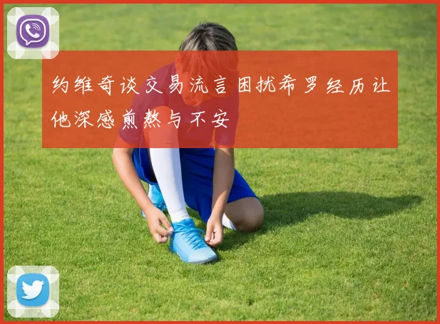 约维奇谈交易流言困扰希罗经历让他深感煎熬与不安