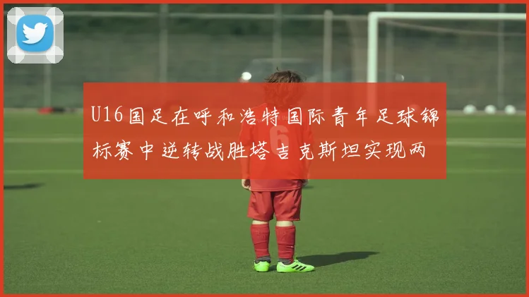 U16国足在呼和浩特国际青年足球锦标赛中逆转战胜塔吉克斯坦实现两连胜