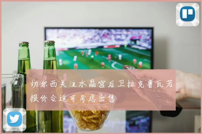 切尔西关注水晶宫后卫拉克鲁瓦若报价合适可考虑出售