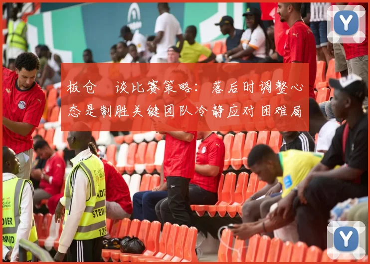 板仓滉谈比赛策略：落后时调整心态是制胜关键团队冷静应对困难局面