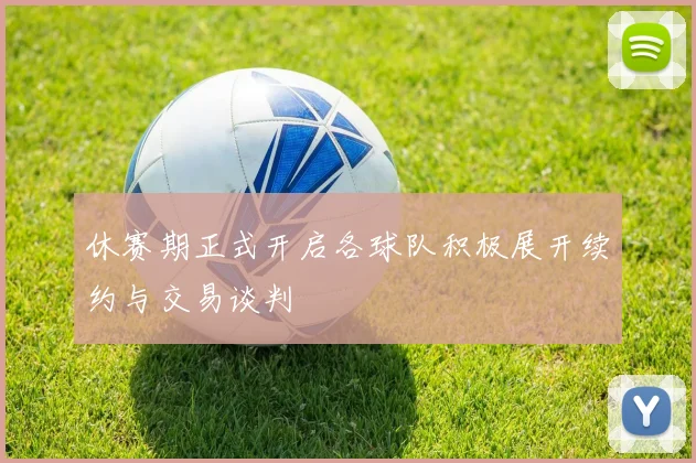 休赛期正式开启各球队积极展开续约与交易谈判