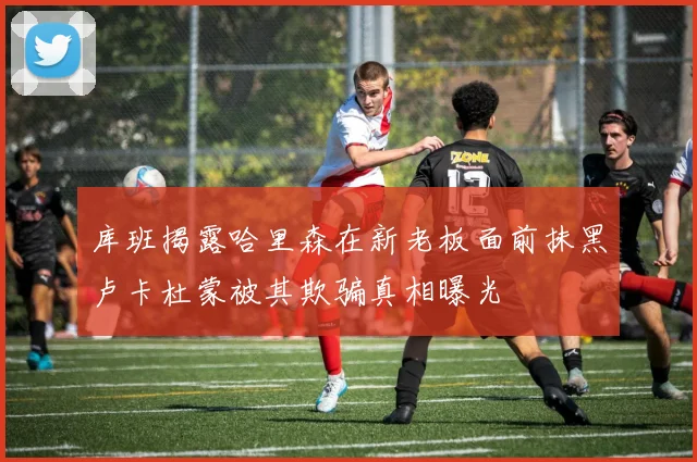 库班揭露哈里森在新老板面前抹黑卢卡杜蒙被其欺骗真相曝光