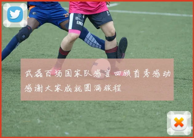 武磊百场国家队感言回顾首秀感动感谢大家成就圆满旅程