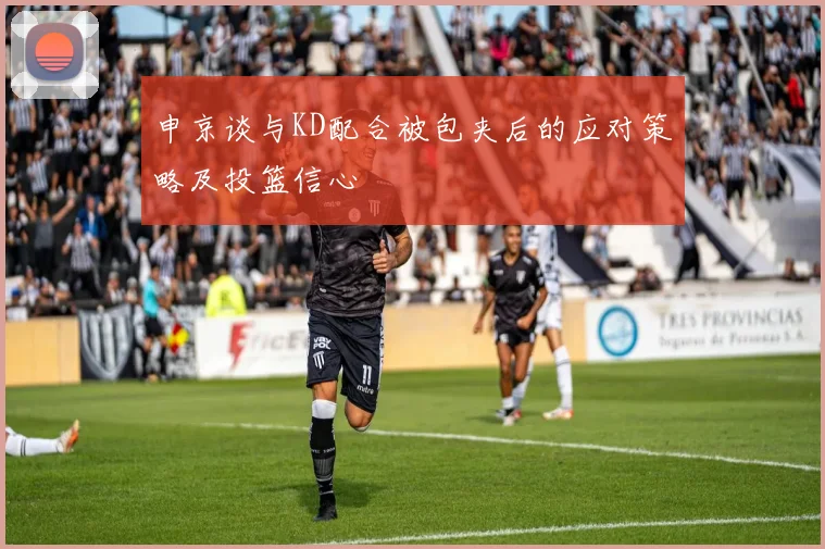 申京谈与KD配合被包夹后的应对策略及投篮信心