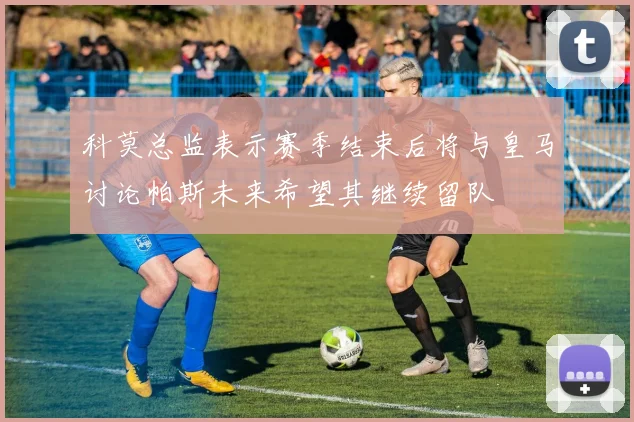 科莫总监表示赛季结束后将与皇马讨论帕斯未来希望其继续留队
