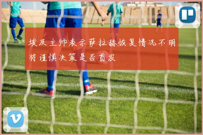 埃及主帅表示萨拉赫恢复情况不明将谨慎决策是否首发