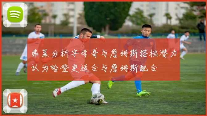弗莱分析字母哥与詹姆斯搭档潜力认为哈登更适合与詹姆斯配合