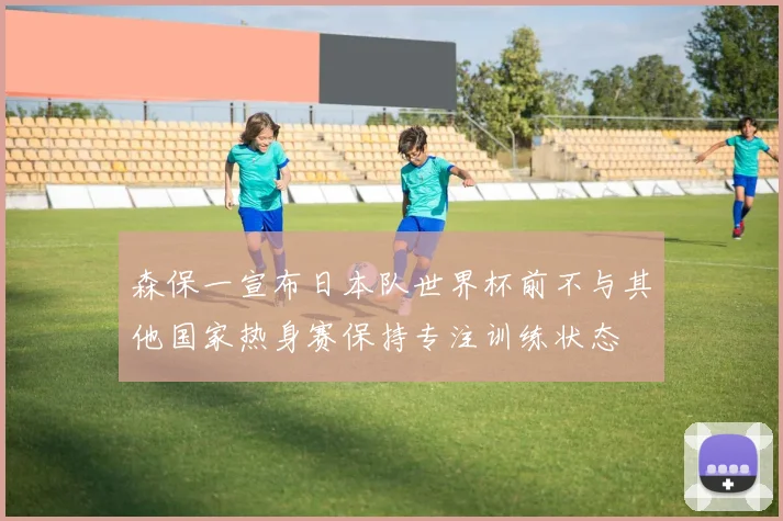 森保一宣布日本队世界杯前不与其他国家热身赛保持专注训练状态
