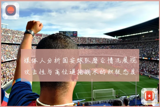 媒体人分析国安球队磨合情况展现攻击性与高位逼抢战术的积极态度