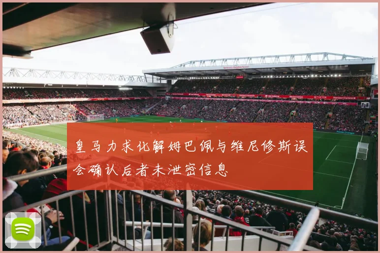 皇马力求化解姆巴佩与维尼修斯误会确认后者未泄密信息