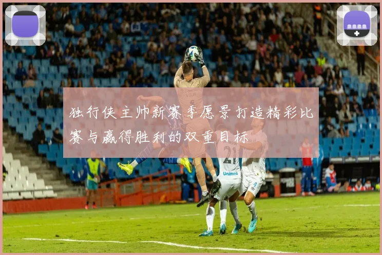 独行侠主帅新赛季愿景打造精彩比赛与赢得胜利的双重目标