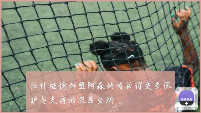 拉什福德加盟阿森纳将获得更多保护与支持的深度分析