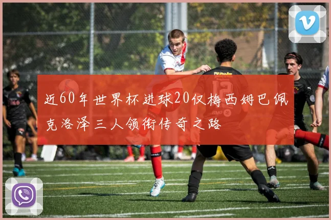 近60年世界杯进球20仅梅西姆巴佩克洛泽三人领衔传奇之路