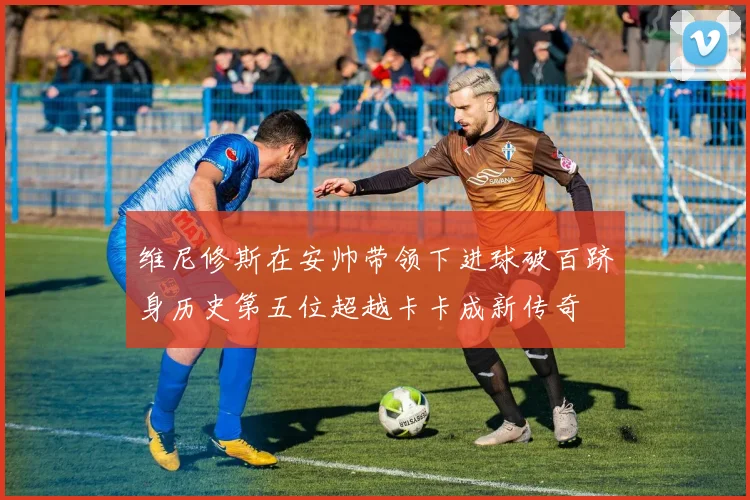 维尼修斯在安帅带领下进球破百跻身历史第五位超越卡卡成新传奇