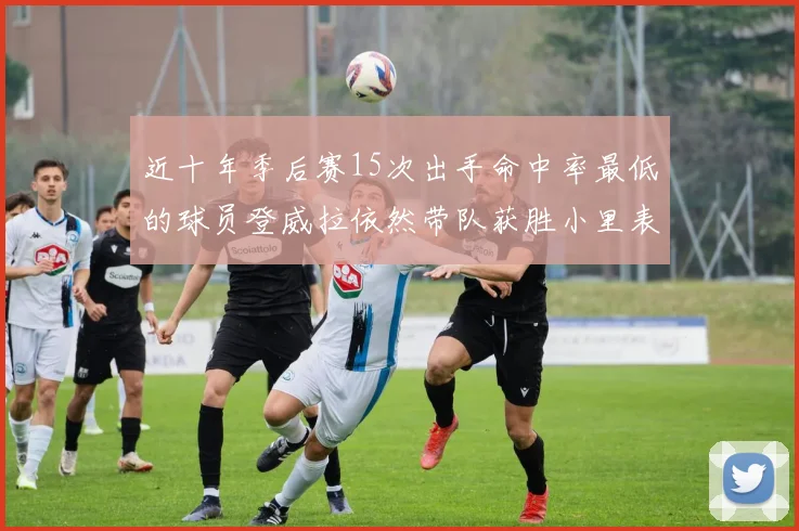 近十年季后赛15次出手命中率最低的球员登威拉依然带队获胜小里表现低迷仅得三分