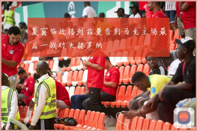 夏窗临近格列兹曼告别马竞主场最后一战对决赫罗纳
