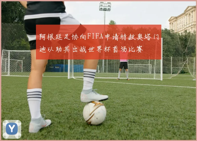 阿根廷足协向FIFA申请特赦奥塔门迪以助其出战世界杯首场比赛