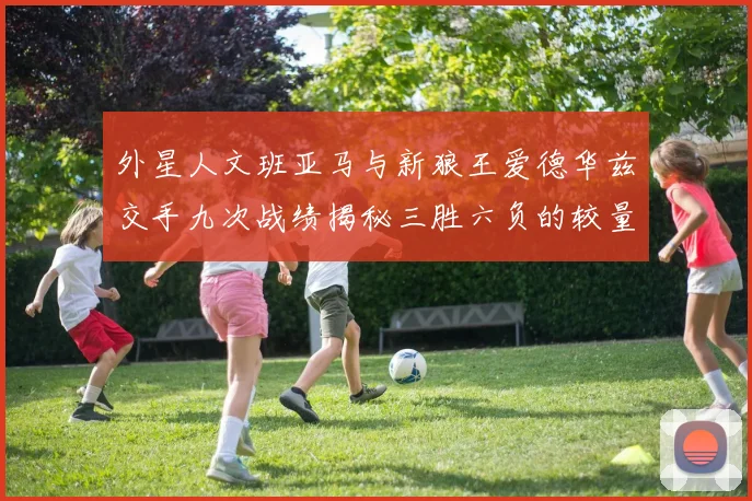 外星人文班亚马与新狼王爱德华兹交手九次战绩揭秘三胜六负的较量分析