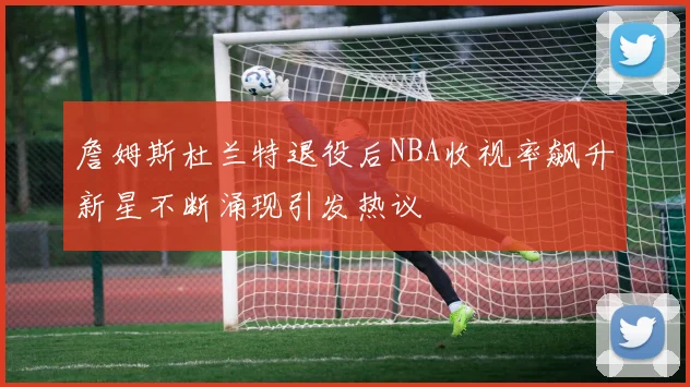 詹姆斯杜兰特退役后NBA收视率飙升新星不断涌现引发热议