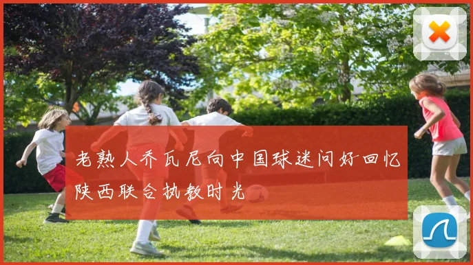 老熟人乔瓦尼向中国球迷问好回忆陕西联合执教时光